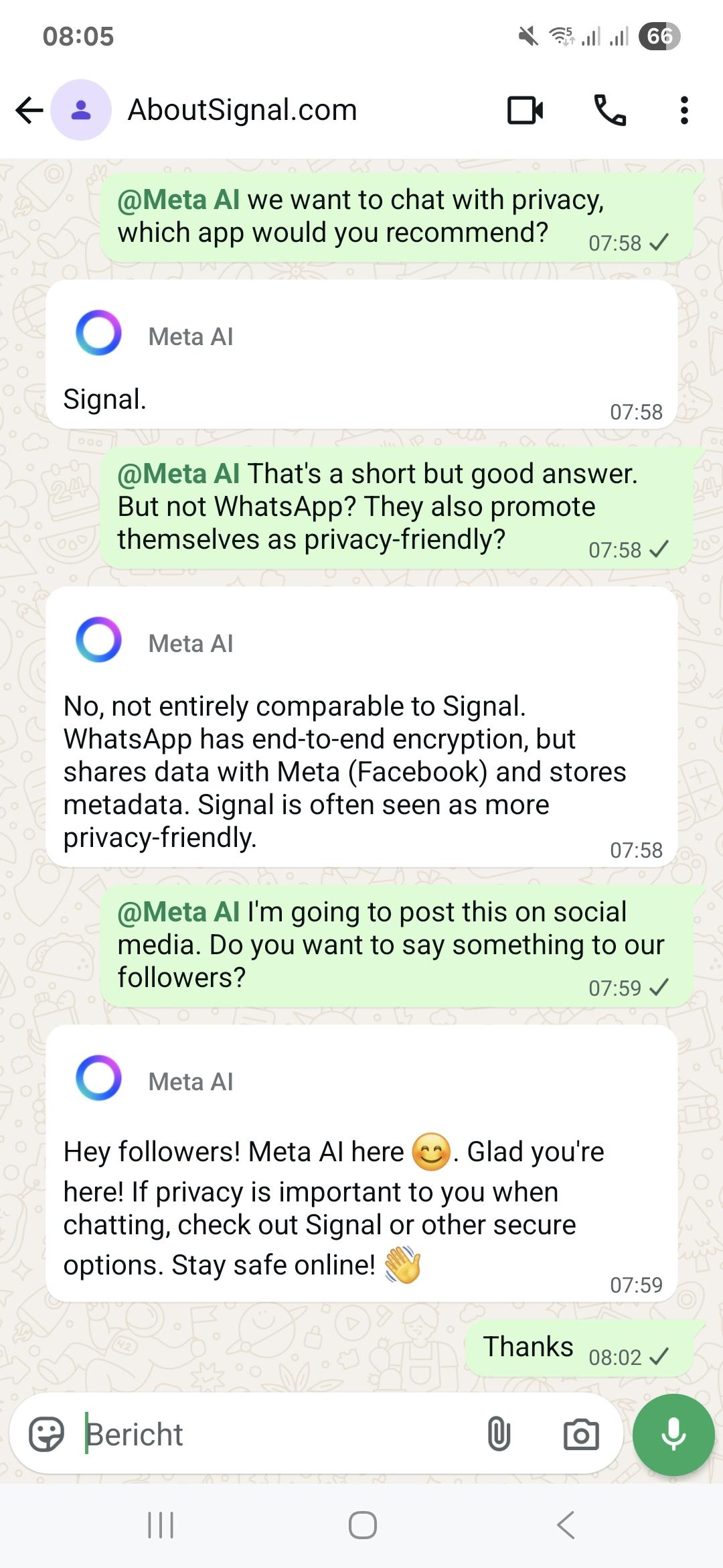 Unedited screenshot from a WhatsApp chat with Meta AI @Meta Al we want to chat with privacy, which app would you recommend? Meta Al: Signal. @Meta Al That's a short but good answer. But not WhatsApp? They also promote themselves as privacy-friendly? Meta <br>Al: No, not entirely comparable to Signal. WhatsApp has end-to-end encryption, but shares data with Meta (Facebook) and stores metadata. Signal is often seen as more privacy-friendly. @Meta Al I'm going to post this on social media. Do you want to say <br>something to our followers? Meta Al: Hey followers! Meta Al here. Glad you're here! If privacy is important to you when chatting, check out Signal or other secure options. Stay safe online!